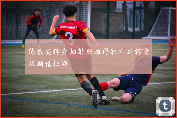 范戴克转身抽射利雅得胜利逆转晋级剧情拉满