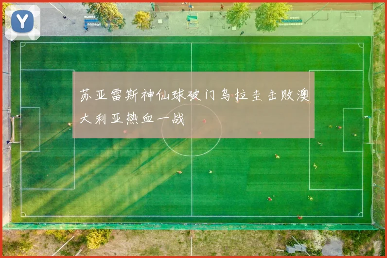 苏亚雷斯神仙球破门乌拉圭击败澳大利亚热血一战