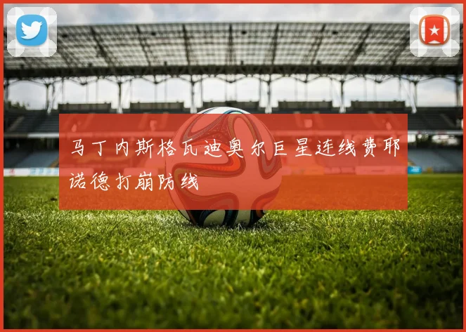 马丁内斯格瓦迪奥尔巨星连线费耶诺德打崩防线