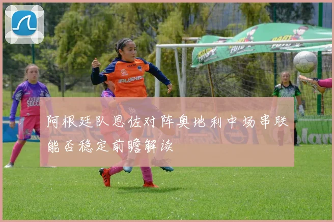 阿根廷队恩佐对阵奥地利中场串联能否稳定前瞻解读