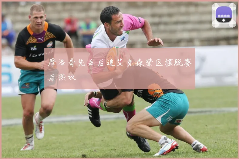 摩洛哥先丢后追艾克森禁区摆脱赛后热议