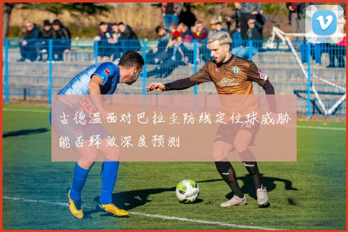 古德温面对巴拉圭防线定位球威胁能否释放深度预测