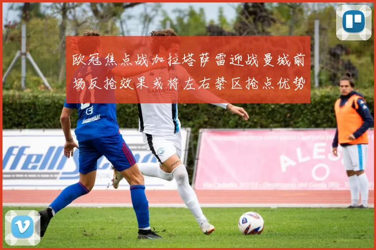 欧冠焦点战加拉塔萨雷迎战曼城前场反抢效果或将左右禁区抢点优势