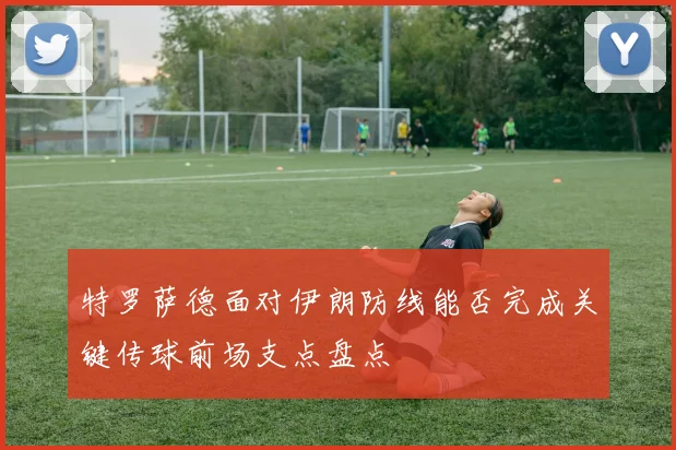 特罗萨德面对伊朗防线能否完成关键传球前场支点盘点