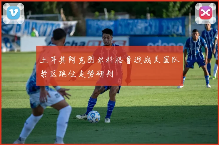 土耳其阿克图尔科格鲁迎战美国队禁区跑位走势研判