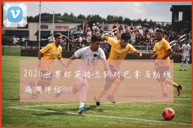 2026世界杯英格兰队对巴拿马防线漏洞评估