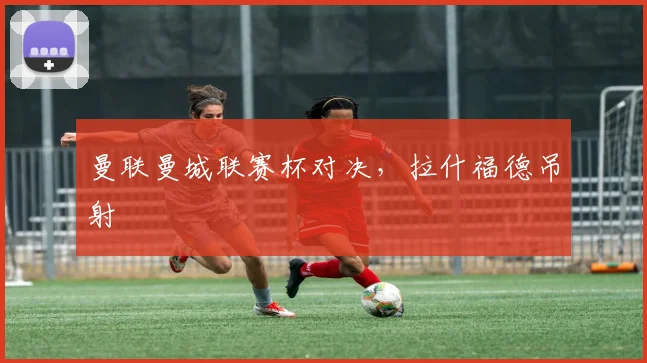 曼联曼城联赛杯对决，拉什福德吊射
