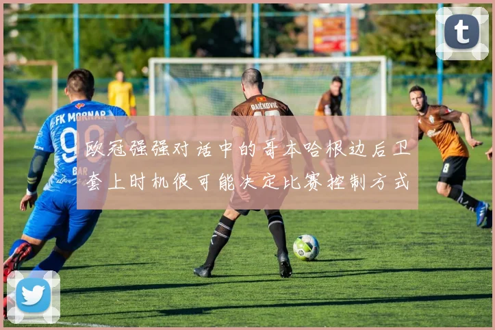 欧冠强强对话中的哥本哈根边后卫套上时机很可能决定比赛控制方式