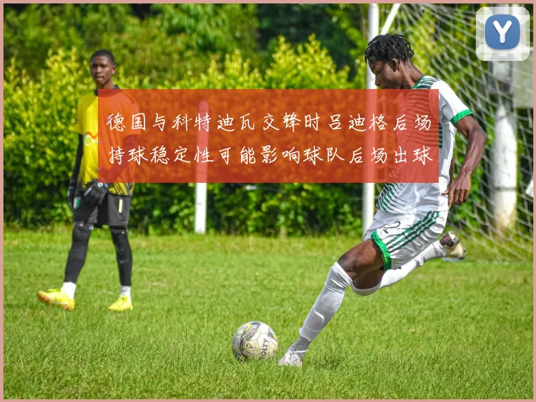 德国与科特迪瓦交锋时吕迪格后场持球稳定性可能影响球队后场出球