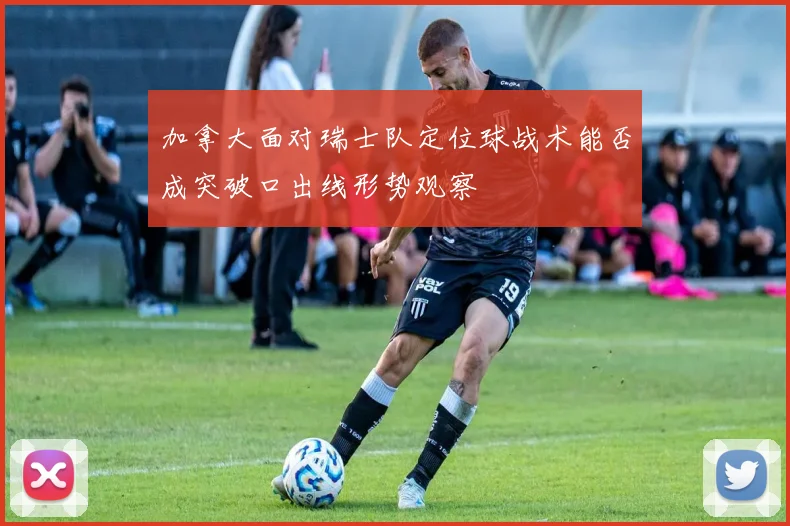 加拿大面对瑞士队定位球战术能否成突破口出线形势观察