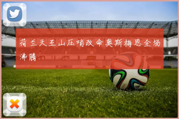 荷兰天王山压哨改命奥斯梅恩全场沸腾