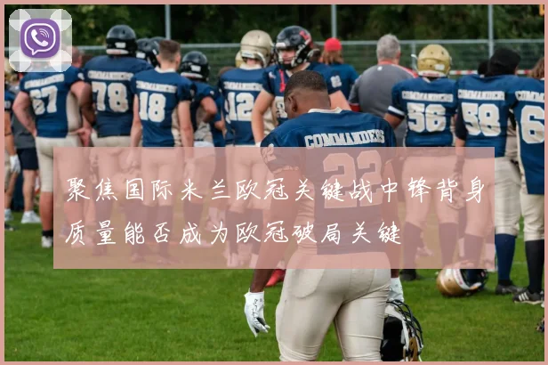 聚焦国际米兰欧冠关键战中锋背身质量能否成为欧冠破局关键