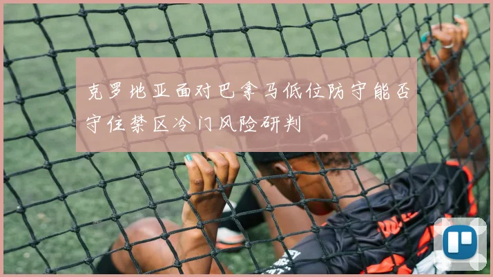 克罗地亚面对巴拿马低位防守能否守住禁区冷门风险研判