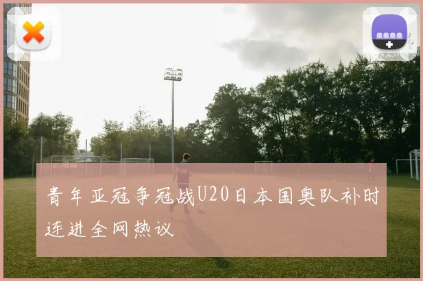 青年亚冠争冠战U20日本国奥队补时连进全网热议