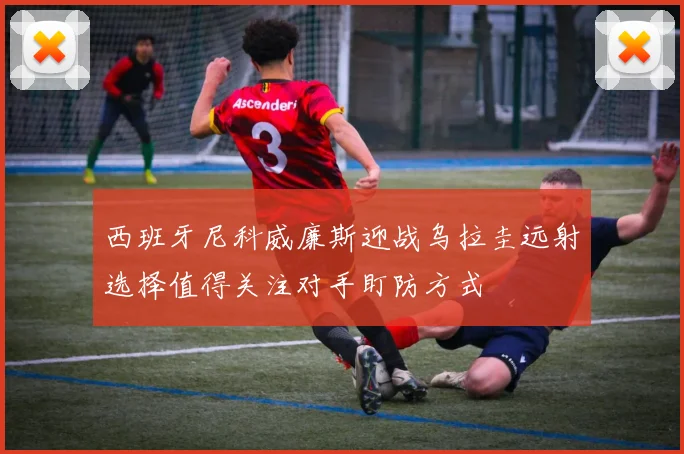西班牙尼科威廉斯迎战乌拉圭远射选择值得关注对手盯防方式