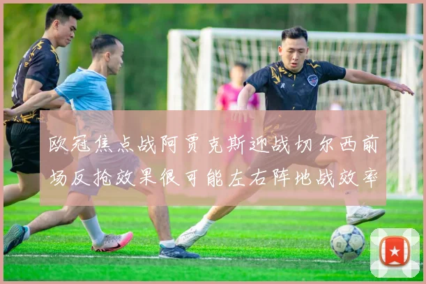 欧冠焦点战阿贾克斯迎战切尔西前场反抢效果很可能左右阵地战效率