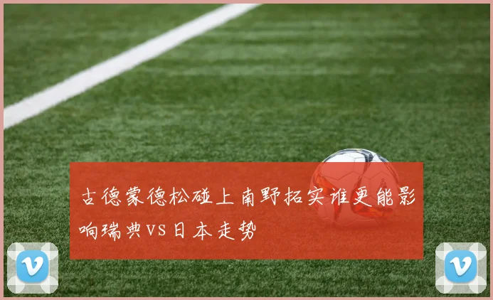 古德蒙德松碰上南野拓实谁更能影响瑞典vs日本走势
