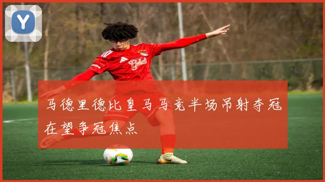 马德里德比皇马马竞半场吊射夺冠在望争冠焦点