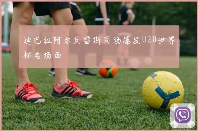 迪巴拉阿尔瓦雷斯同场爆发U20世界杯名场面
