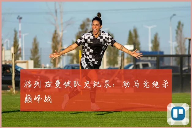 格列兹曼破队史纪录，助马竞绝杀巅峰战