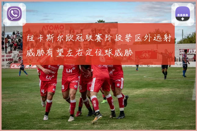 纽卡斯尔欧冠联赛阶段禁区外远射威胁有望左右定位球威胁