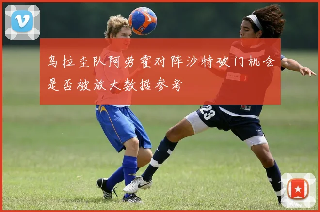 乌拉圭队阿劳霍对阵沙特破门机会是否被放大数据参考