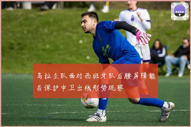 乌拉圭队面对西班牙队后腰屏障能否保护中卫出线形势观察