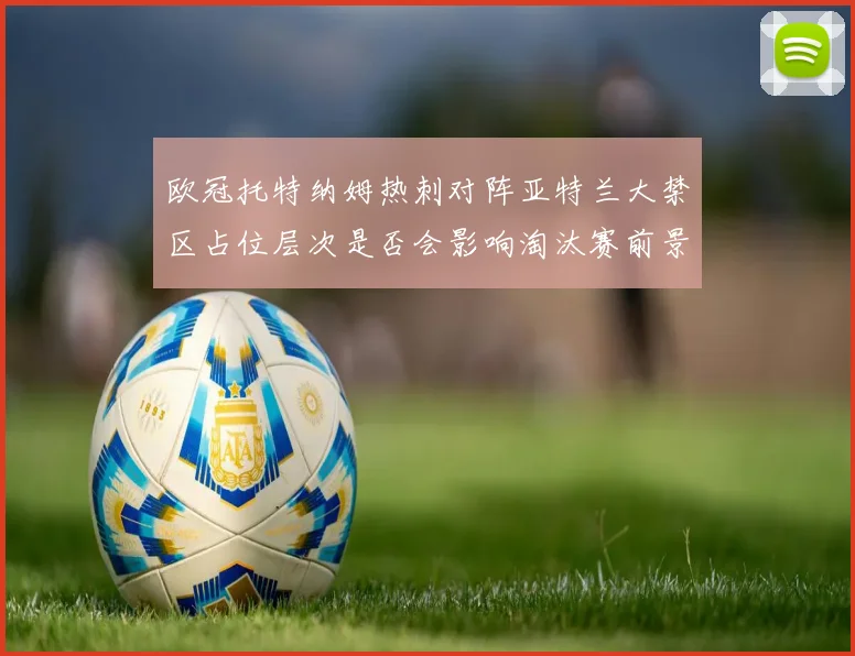 欧冠托特纳姆热刺对阵亚特兰大禁区占位层次是否会影响淘汰赛前景